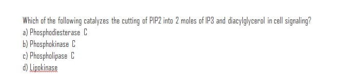 Which of the following catalyzes the cutting of PIP2 into 2 moles of IP3 and diacylglycerol in cell signaling?
a) Phosphodiesterase C
b) Phosphokinase C
c) Phospholipase C
d) Lipokinase
