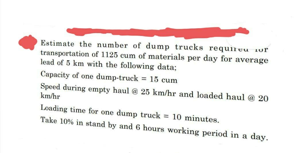 Estimate the number of dump trucks requireu
transportation of 1125 cum of materials per day for average
lead of 5 km with the following data;
Capacity of one dump-truck = 15 cum
Speed during empty haul @ 25 km/hr and loaded haul @ 20
km/hr
Loading time for one dump truck = 10 minutes.
Take 10% in stand by and 6 hours working period in a day.