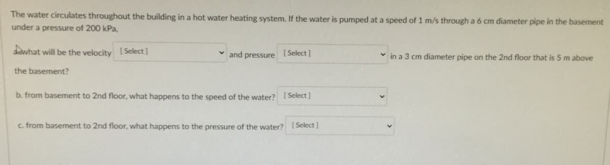 The water circulates throughout the building in a hot water heating system. If the water is pumped at a speed of 1 m/s through a 6 cm diameter pipe in the basement
under a pressure of 200 kPa,
sadwhat will be the velocity ( Select]
and pressure
[ Select ]
v in a 3 cm diameter pipe on the 2nd floor that is 5 m above
the basement?
b. from basement to 2nd floor, what happens to the speed of the water? [Select]
c. from basement to 2nd floor, what happens to the pressure of the water? [ Select ]
