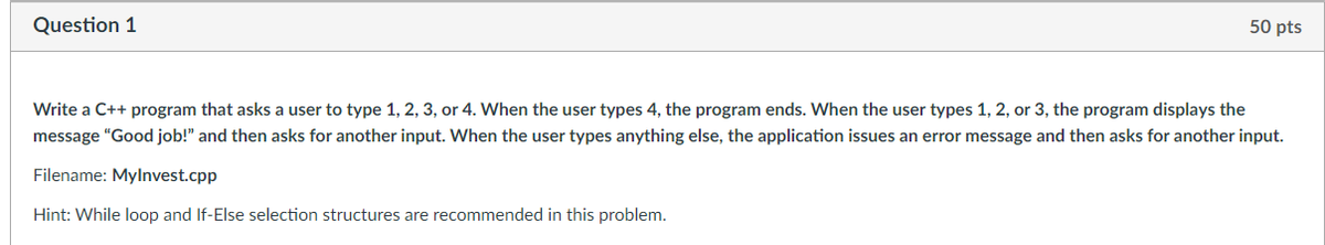 Question 1
50 pts
Write a C++ program that asks a user to type 1, 2, 3, or 4. When the user types 4, the program ends. When the user types 1, 2, or 3, the program displays the
message "Good job!" and then asks for another input. When the user types anything else, the application issues an error message and then asks for another input.
Filename: Mylnvest.cpp
Hint: While loop and If-Else selection structures are recommended in this problem.
