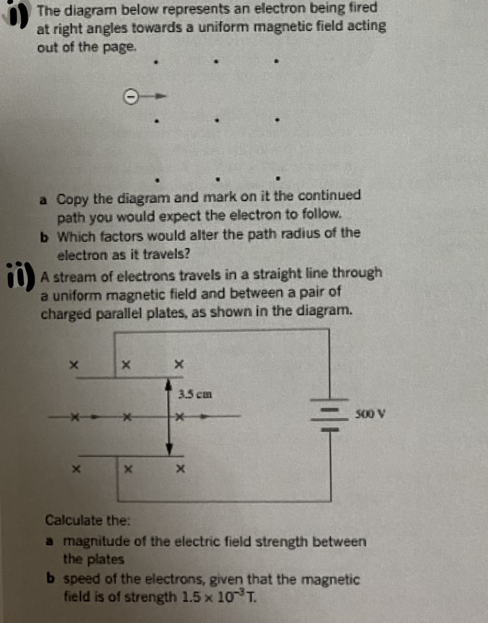 The diagram below represents an electron being fired
at right angles towards a uniform magnetic field acting
out of the page.
a Copy the diagram and mark on it the continued
path you would expect the electron to follow.
b Which factors would alter the path radius of the
electron as it travels?
A stream of electrons travels in a straight line through
a uniform magnetic field and between a pair of
charged parallel plates, as shown in the diagram.
3.5 cm
500 V
Calculate the:
a magnitude of the electric field strength between
the plates
b speed of the electrons, given that the magnetic
field is of strength 1.5 x 10 T.
