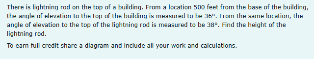 There is lightning rod on the top of a building. From a location 500 feet from the base of the building,
the angle of elevation to the top of the building is measured to be 36°. From the same location, the
angle of elevation to the top of the lightning rod is measured to be 38°. Find the height of the
lightning rod.
To earn full credit share a diagram and include all your work and calculations.