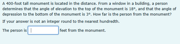 A 400-foot tall monument is located in the distance. From a window in a building, a person
determines that the angle of elevation to the top of the monument is 18°, and that the angle of
depression to the bottom of the monument is 3°. How far is the person from the monument?
If your answer is not an integer round to the nearest hundredth.
The person is
feet from the monument.