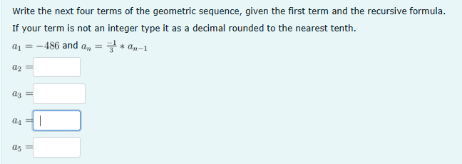 Write the next four terms of the geometric sequence, given the first term and the recursive formula.
If your term is not an integer type it as a decimal rounded to the nearest tenth.
a₁ =-
-486 and a =
*On-1
a2 =
аз
=
as
as =