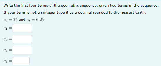 Write the first four terms of the geometric sequence, given two terms in the sequence.
If your term is not an integer type it as a decimal rounded to the nearest tenth.
a =25 and as = 6.25
a1
a2 =
аз
as