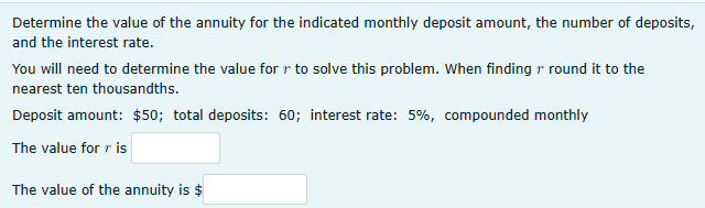 Determine the value of the annuity for the indicated monthly deposit amount, the number of deposits,
and the interest rate.
You will need to determine the value for r to solve this problem. When finding r round it to the
nearest ten thousandths.
Deposit amount: $50; total deposits: 60; interest rate: 5%, compounded monthly
The value for ris
The value of the annuity is $
