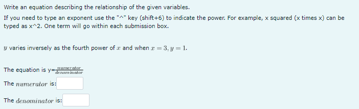 Write an equation describing the relationship of the given variables.
If you need to type an exponent use the "^" key (shift+6) to indicate the power. For example, x squared (x times x) can be
typed as x^2. One term will go within each submission box.
y varies inversely as the fourth power of and when x = 3, y = 1.
The equation is y=denominator
The numerator is:
The denominator is:
