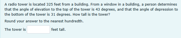 A radio tower is located 325 feet from a building. From a window in a building, a person determines
that the angle of elevation to the top of the tower is 43 degrees, and that the angle of depression to
the bottom of the tower is 31 degrees. How tall is the tower?
Round your answer to the nearest hundredth.
The tower is
feet tall.