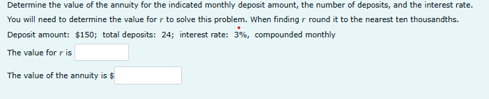 Determine the value of the annuity for the indicated monthly deposit amount, the number of deposits, and the interest rate.
You will need to determine the value for r to solve this problem. When finding round it to the nearest ten thousandths.
Deposit amount: $150; total deposits: 24; interest rate: 3%, compounded monthly
The value for ris
The value of the annuity is $