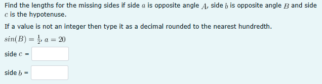 Find the lengths for the missing sides if side a is opposite angle A, side b is opposite angle B and side
c is the hypotenuse.
If a value is not an integer then type it as a decimal rounded to the nearest hundredth.
sin(B) = a = 20
side c =
side b =