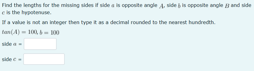 Find the lengths for the missing sides if side a is opposite angle A, side 6 is opposite angle B and side
c is the hypotenuse.
If a value is not an integer then type it as a decimal rounded to the nearest hundredth.
tan (A) 100, b =
100
side a =
side C =