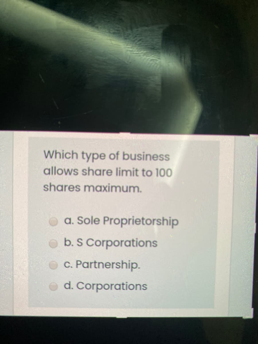 Which type of business
allows share limit to 100
shares maximum.
a. Sole Proprietorship
b. S Corporations
O C. Partnership.
d. Corporations

