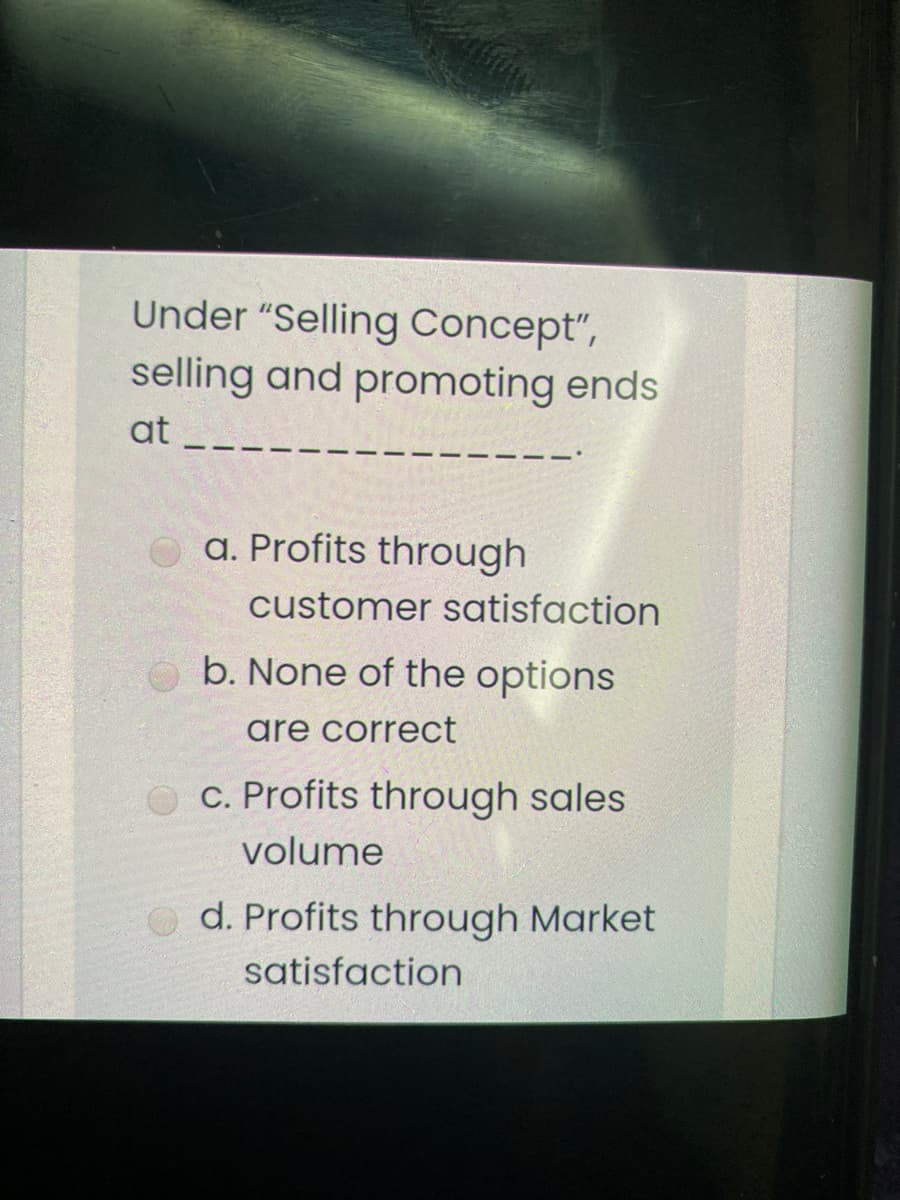 Under "Selling Concept",
selling and promoting ends
at
a. Profits through
customer satisfaction
b. None of the options
are correct
C. Profits through sales
volume
d. Profits through Market
satisfaction
