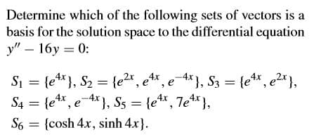 Determine which of the following sets of vectors is a
basis for the solution space to the differential equation
y" – 16y = 0:
Si = {e**}, S2 = {e2x, et*, e-4*}, S3 = {e*, e2*},
S4 = {e*, e), S5 = {e*, 7e*},
S6 = {cosh 4x, sinh 4x}.
