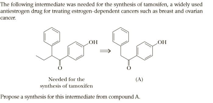 The following intermediate was needed for the synthesis of tamoxifen, a widely used
antiestrogen drug for treating estrogen-dependent cancers such as breast and ovarian
cancer.
Needed for the
(A)
synthesis of tamoxifen
Propose a synthesis for this intermediate from compound A.
