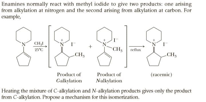 Enamines normally react with methyl iodide to give two products: one arising
from alkylation at nitrogen and the second arising from alkylation at carbon. For
example,
8-18-8-8.
CH,I
25°C
CH3
reflux
CH3
CH3
Product of
Product of
(racemic)
Galkylation
Nalkylation
Heating the mixture of C-alkylation and N-alkylation products gives only the product
from C-alkylation. Propose a mechanism for this isomerization.
