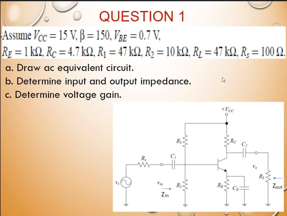 QUESTION 1
Assume Vcc = 15 V, ß =150, V3e = 0.7 V,
RE = 1 k2, Rc = 4.7 kQ, R¡ = 47 k2, R2 = 10 k2, Rz = 47 k2, R; = 100 2.
%3D
a. Draw ac equivalent circuit.
b. Determine input and output impedance.
c. Determine voltage gain.
+Vcc
Rc C:
R1
R,
Rg
Zout
R2-
Zin
