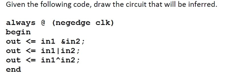 Given the following code, draw the circuit that will be inferred.
always @ (negedge clk)
begin
out <= in1 &in2;
out <= in1|in2;
out <= in1^in2;
end
