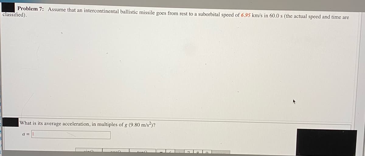 Problem 7: Assume that an intercontinental ballistic missile goes from rest to a suborbital speed of 6.95 km/s in 60.0 s (the actual speed and time are
classified).
What is its average acceleration, in multiples of g (9.80 m/s²)?
a =

