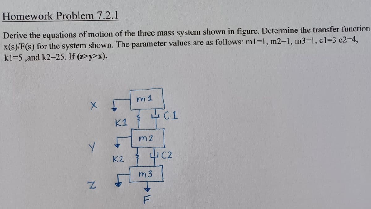 Homework Problem 7.2.1
Derive the equations of motion of the three mass system shown in figure. Determine the transfer function
x(s)/F(s) for the system shown. The parameter values are as follows: m1=1, m2=1, m3=1, c1=3 c2-4,
kl=5,and k2=25. If (z>y>x).
X
T
N
1
K1
K2
m 1
7401
m2
m3
LL
F
C2