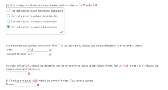 (h) What is the probability distribution of the test statistics when μ=1,425 and n=20?
The test statistic has an exponential distribution
The test statistic has a binomial distribution
The test statistic has a gamma distribution
The test statistic has a normal distribution.
State the mean and standard deviation (in KN/m²) of the test statistic. (Round your standard deviation to three decimal places.)
Mean
1425
standard devaition 12.97
For a test with oc=0.01, what is the probability that the mixture will be judged unsatisfactory when in fact U=1,425 (a type Il error)? (Round your
answer to four decimal places.)
(i) If the true average is 1,425, what is the power of the test (four decimal places).
Power=
X