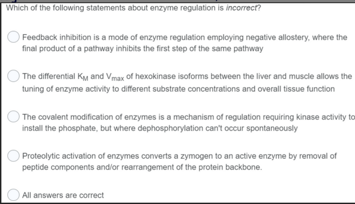 Which of the following statements about enzyme regulation is incorrect?
Feedback inhibition is a mode of enzyme regulation employing negative allostery, where the
final product of a pathway inhibits the first step of the same pathway
The differential KM and Vmax of hexokinase isoforms between the liver and muscle allows the
tuning of enzyme activity to different substrate concentrations and overall tissue function
The covalent modification of enzymes is a mechanism of regulation requiring kinase activity to
install the phosphate, but where dephosphorylation can't occur spontaneously
Proteolytic activation of enzymes converts a zymogen to an active enzyme by removal of
peptide components and/or rearrangement of the protein backbone.
All answers are correct