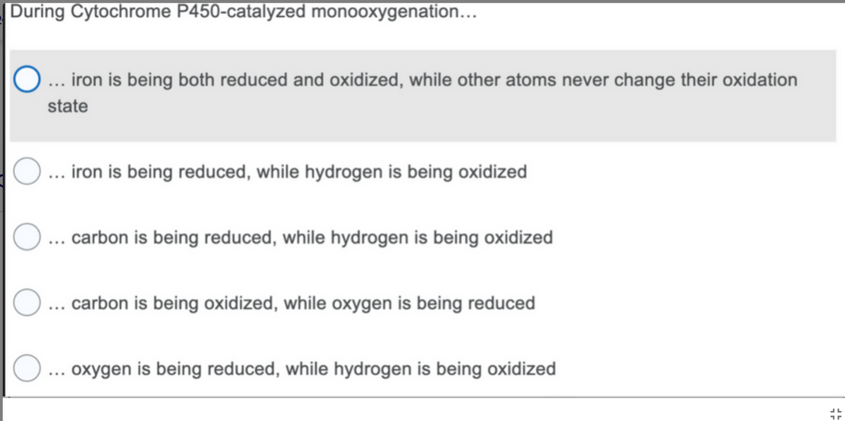 During Cytochrome P450-catalyzed monooxygenation...
... iron is being both reduced and oxidized, while other atoms never change their oxidation
state
O ... iron is being reduced, while hydrogen is being oxidized
O... carbon is being reduced, while hydrogen is being oxidized
O... carbon is being oxidized, while oxygen is being reduced
O... oxygen is being reduced, while hydrogen is being oxidized
1