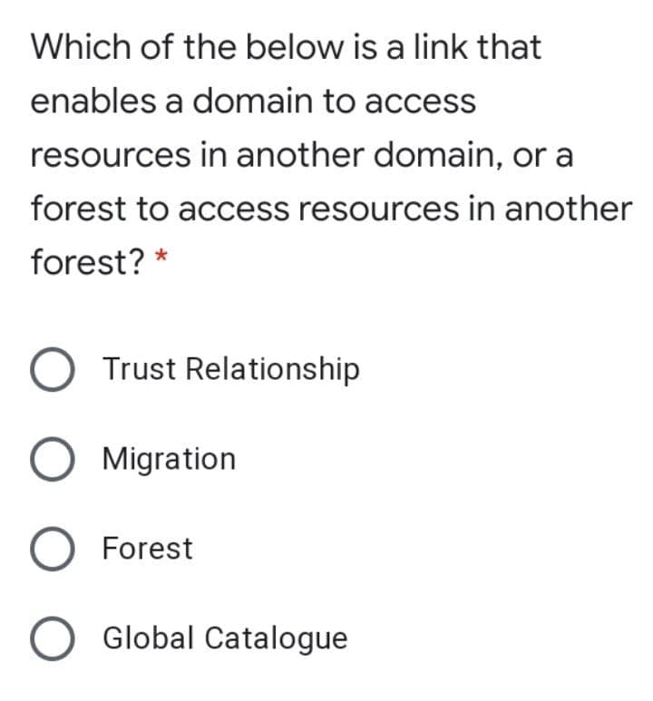 Which of the below is a link that
enables a domain to access
resources in another domain, or a
forest to access resources in another
forest? *
Trust Relationship
Migration
O Forest
Global Catalogue
