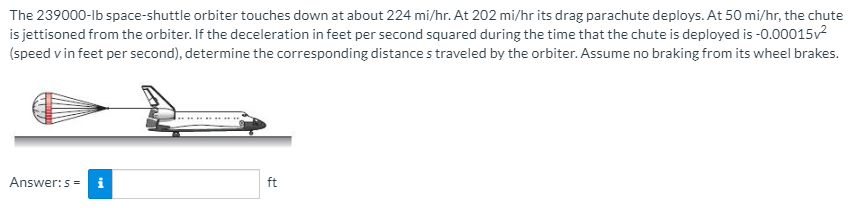 The 239000-lb space-shuttle orbiter touches down at about 224 mi/hr. At 202 mi/hr its drag parachute deploys. At 50 mi/hr, the chute
is jettisoned from the orbiter. If the deceleration in feet per second squared during the time that the chute is deployed is -0.00015v2
(speed v in feet per second), determine the corresponding distance s traveled by the orbiter. Assume no braking from its wheel brakes.
Answer:5 = i
ft
