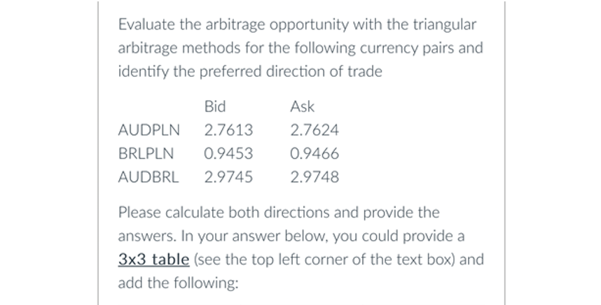 Evaluate the arbitrage opportunity with the triangular
arbitrage methods for the following currency pairs and
identify the preferred direction of trade
Bid
AUDPLN 2.7613
BRLPLN 0.9453
AUDBRL 2.9745
Ask
2.7624
0.9466
2.9748
Please calculate both directions and provide the
answers. In your answer below, you could provide a
3x3 table (see the top left corner of the text box) and
add the following: