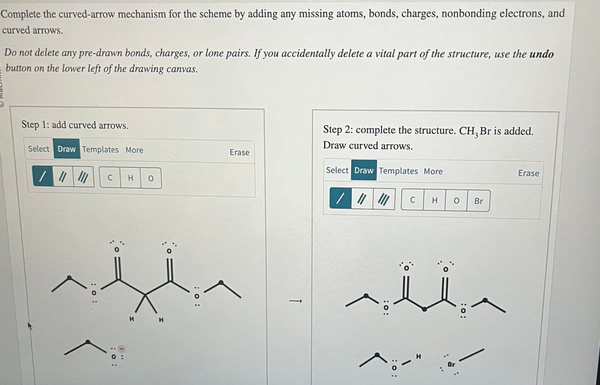 Complete the curved-arrow mechanism for the scheme by adding any missing atoms, bonds, charges, nonbonding electrons, and
curved arrows.
Do not delete any pre-drawn bonds, charges, or lone pairs. If you accidentally delete a vital part of the structure, use the undo
E button on the lower left of the drawing canvas.
Step 1: add curved arrows.
Select Draw Templates More
/ ||| |||
: 0:
C H O
: 0:
H H
:O:
Erase
Step 2: complete the structure. CH₂ Br is added.
Draw curved arrows.
Select Draw Templates More
/ |||||| C H
O Br
sii
1
Br
:O:
Erase