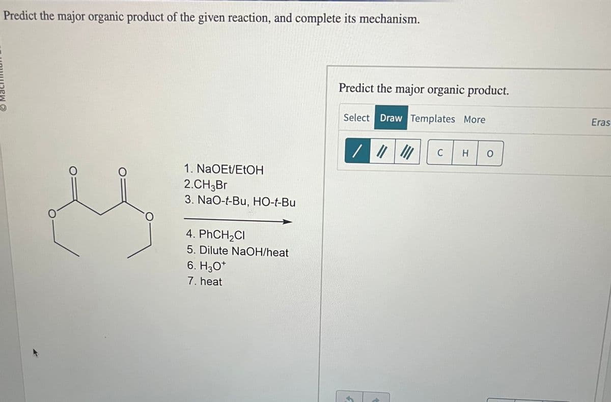 Predict the major organic product of the given reaction, and complete its mechanism.
O
O
1. NaOEt/EtOH
2.CH3Br
3. NaO-t-Bu, HO-t-Bu
4. PhCH₂Cl
5. Dilute NaOH/heat
6. H3O+
7. heat
Predict the major organic product.
Select Draw Templates More
3
C H O
Eras