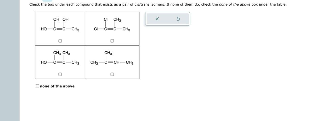 Check the box under each compound that exists as a pair of cis/trans isomers. If none of them do, check the none of the above box under the table.
HO
HO
OH OH
CH3 CH3
-CH3
-CH3
Onone of the above
CI
CI-C:
CH3
CH3
CH3
-CH3
C-CH-CH3
X
Ś