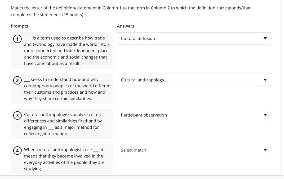 Match the letter of the definition/statement in Column 1 to the term in Column 2 to which the definition corresponds/that
completes the statement. (15 points)
Prompts
1
is a term used to describe how trade
and technology have made the world into a
more connected and interdependent place,
and the economic and social changes that
have come about as a result.
(2)
3
4
seeks to understand how and why
contemporary peoples of the world differ in
their customs and practices and how and
why they share certain similarities.
Cultural anthropologists analyze cultural
differences and similarities firsthand by
engaging in as a major method for
collecting information.
When cultural anthropologists use ___, it
means that they become involved in the
everyday activities of the people they are
studying.
Answers
Cultural diffusion
Cultural anthropology
Participant observation
Select match