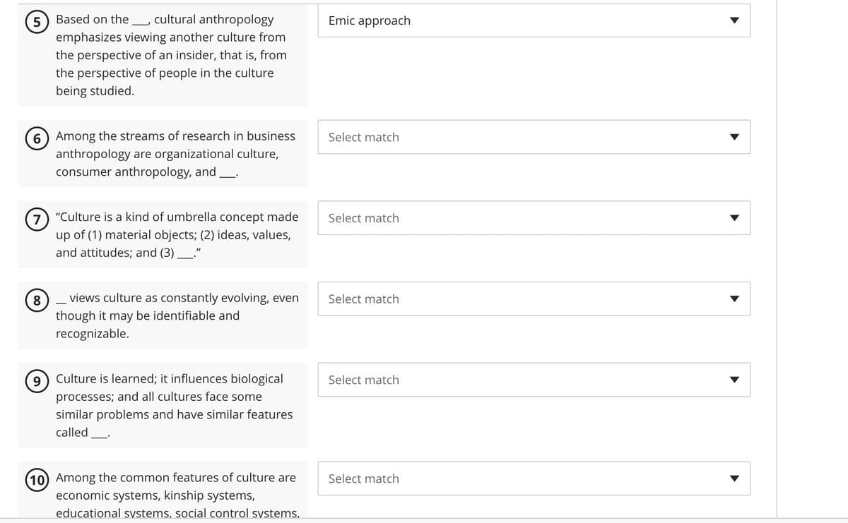 5 Based on the cultural anthropology
emphasizes viewing another culture from
the perspective of an insider, that is, from
the perspective of people in the culture
being studied.
6 Among the streams of research in business
anthropology are organizational culture,
consumer anthropology, and ____.
7) "Culture is a kind of umbrella concept made
up of (1) material objects; (2) ideas, values,
and attitudes; and (3) ______."
8
views culture as constantly evolving, even
though it may be identifiable and
recognizable.
Culture is learned; it influences biological
processes; and all cultures face some
similar problems and have similar features
called
(10) Among the common features of culture are
economic systems, kinship systems,
educational systems, social control systems,
Emic approach
Select match
Select match
Select match
Select match
Select match