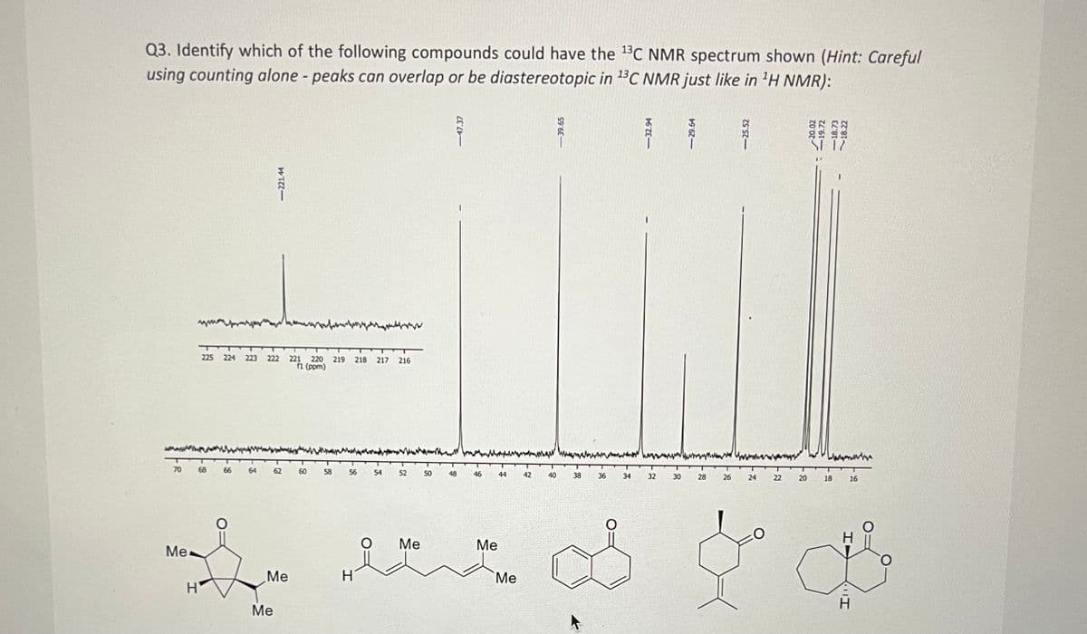 Q3. Identify which of the following compounds could have the ¹³C NMR spectrum shown (Hint: Careful
using counting alone - peaks can overlap or be diastereotopic in 13C NMR just like in ¹H NMR):
70
Me
69
Н'
225 224 223 222 221 220 219 218 217 216
(1 (ppm)
66
64
<-221.44
Me
62
Me
60
58
56
H
54
52 50
Me
48
46
Me
44
Me
42
40
-39.65
38
36
www
34
<-32.94
32
30
28
W
26
24 22 20
20.02
<<-19.72
-18.73
18.22
18
16
میں مل
H