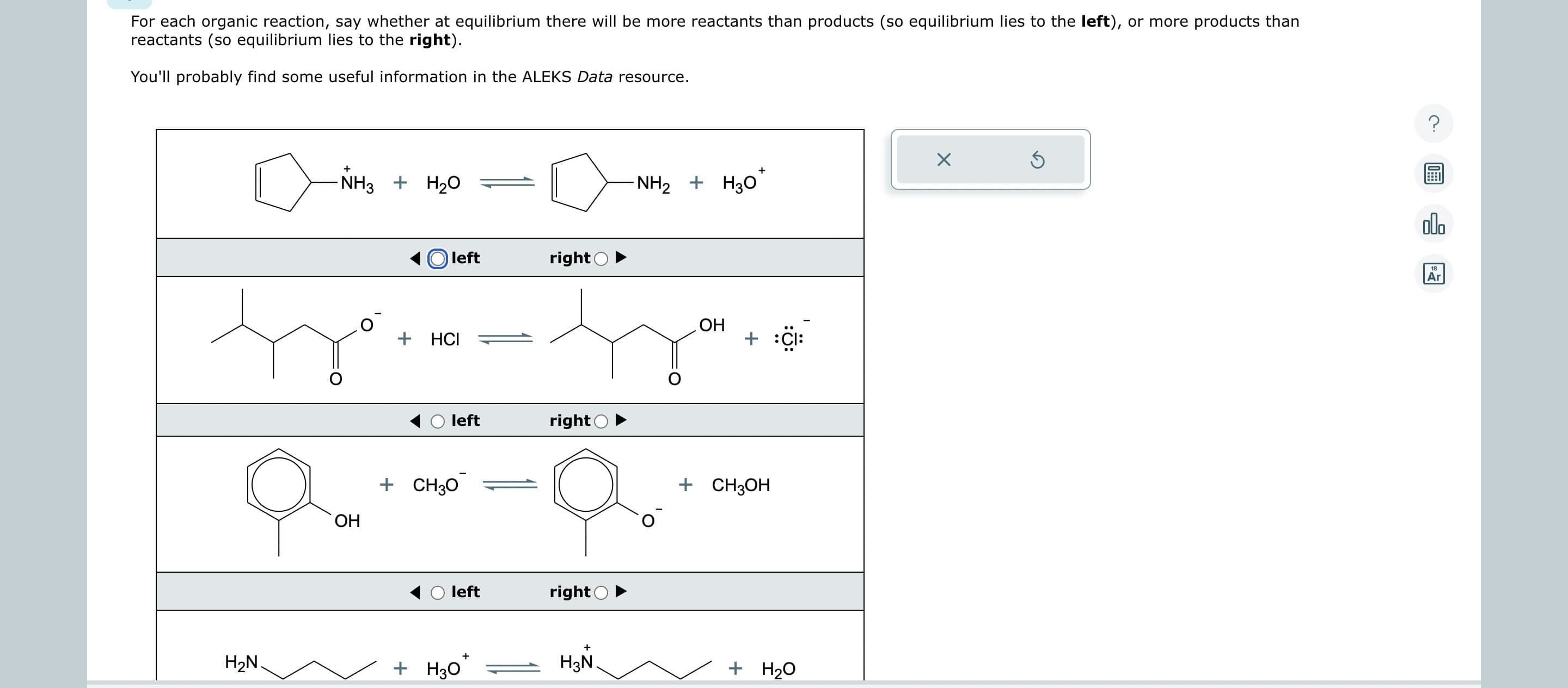 For each organic reaction, say whether at equilibrium there will be more reactants than products (so equilibrium lies to the left), or more products than
reactants (so equilibrium lies to the right).
You'll probably find some useful information in the ALEKS Data resource.
H₂N.
+
-NH3 + H₂O
OH
left
+ HCI
left
+ CH3O
left
+
+ H3O
right
right
right
+
H3N
NH2 + H3O
OH
+
+ Cl
+ CH3OH
+ H₂O
X
Ś
?
000
18
Ar