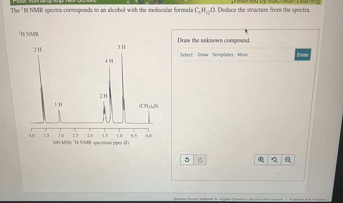 by
earning
The 'H NMR spectra corresponds to an alcohol with the molecular formula C,H₁2O. Deduce the structure from the spectra.
12
¹H NMR
2 H
4.0
1 H
4 H
3.5 3.0
2 H
3 H
2.5 2.0 1.5
1.0 0.5
300-MHz 'H NMR spectrum ppm (8)
(CH3)4Si
0.0
Draw the unknown compound.
Select Draw Templates More
Đ
Q2Q
Erase
Question Source: Vollhardt 7e - Organic Chemistry: Structure And Function | Publisher: W.H. Freeman
