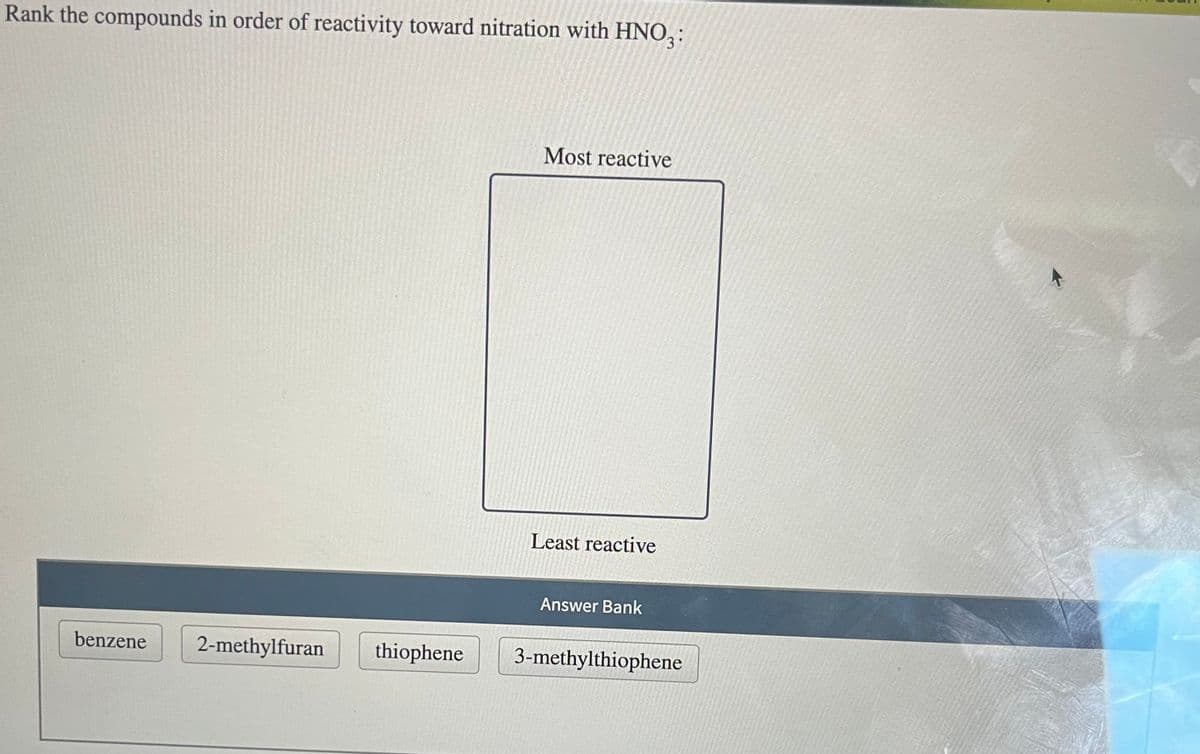 Rank the compounds in order of reactivity toward nitration with HNO3:
benzene
2-methylfuran
thiophene
Most reactive
Least reactive
Answer Bank
3-methylthiophene