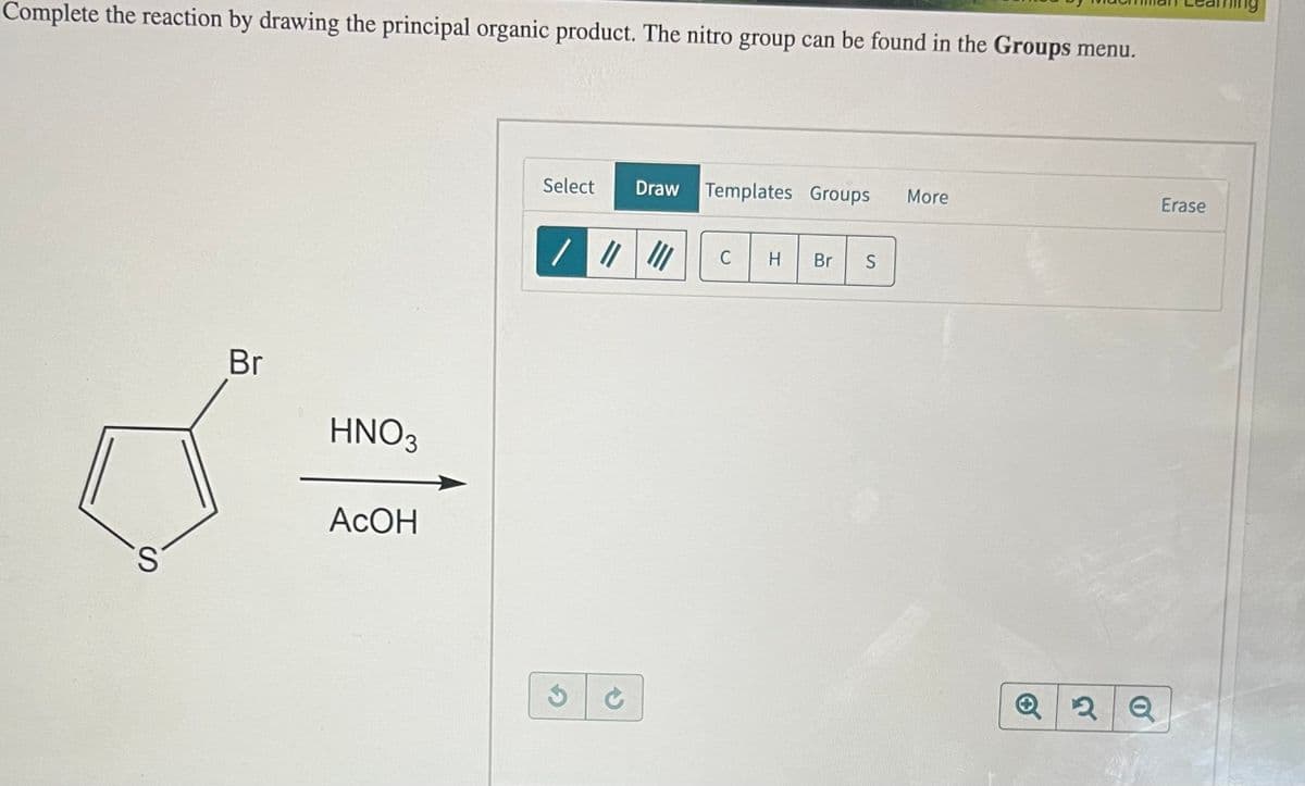 Complete the reaction by drawing the principal organic product. The nitro group can be found in the Groups menu.
Br
HNO3
U=
АсОн
S
Select
Draw Templates Groups
/ ||| |||
C
H
Br
S
More
Q2 Q
Erase