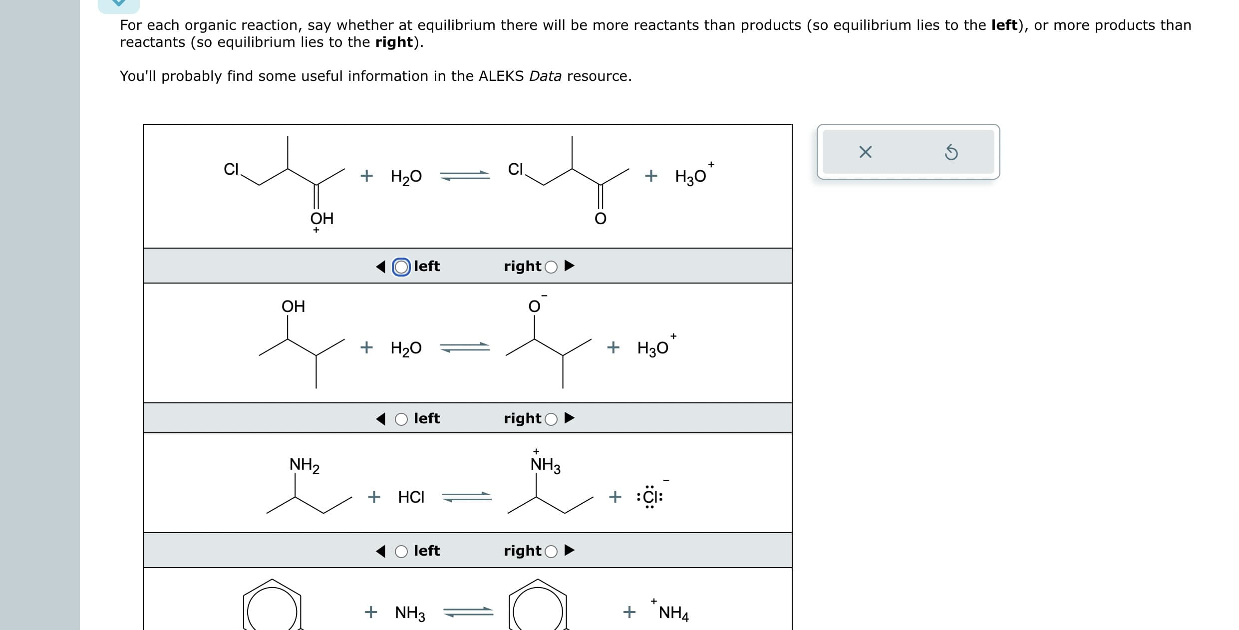 For each organic reaction, say whether at equilibrium there will be more reactants than products (so equilibrium lies to the left), or more products than
reactants (so equilibrium lies to the right).
You'll probably find some useful information in the ALEKS Data resource.
ayor
+ H₂O
OH
CI
OH
NH₂
left
+ H₂O
left
+ HCI
left
+ NH3
CI
right O
right
NH3
right
+
+
+ H₂0*
+ H30
+
+
+
NH4
Ś