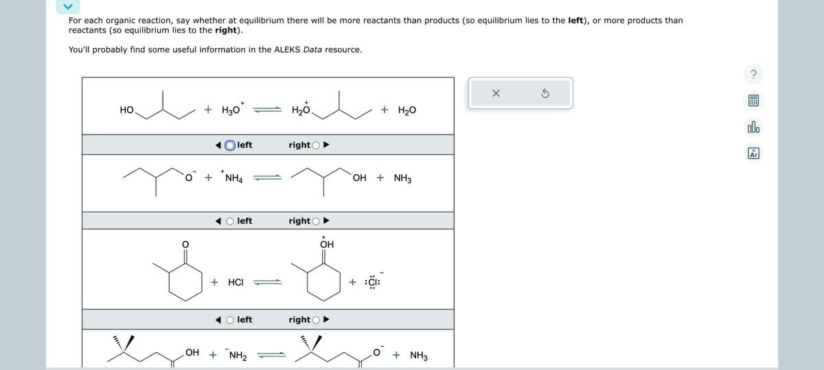 For each organic reaction, say whether at equilibrium there will be more reactants than products (so equilibrium lies to the left), or more products than
reactants (so equilibrium lies to the right).
You'll probably find some useful information in the ALEKS Data resource.
но.
+
+ H30*
left
+
+ NHA
0 +
left
+ HCI
left
OH + NH₂
+
H₂O
right
right
right
+
OH
OH
+
+ H₂O
+ NH3
+ NH3
X
Ś
?
00.
18
Ar
