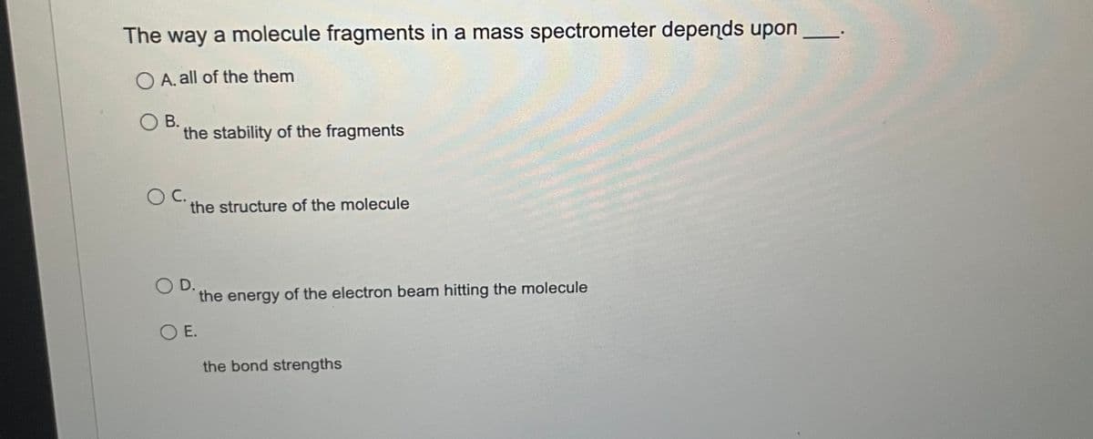 The way a molecule fragments in a mass spectrometer depends upon
OA. all of the them
B.
the stability of the fragments
C.
the structure of the molecule
O D.
OE.
the energy of the electron beam hitting the molecule
the bond strengths