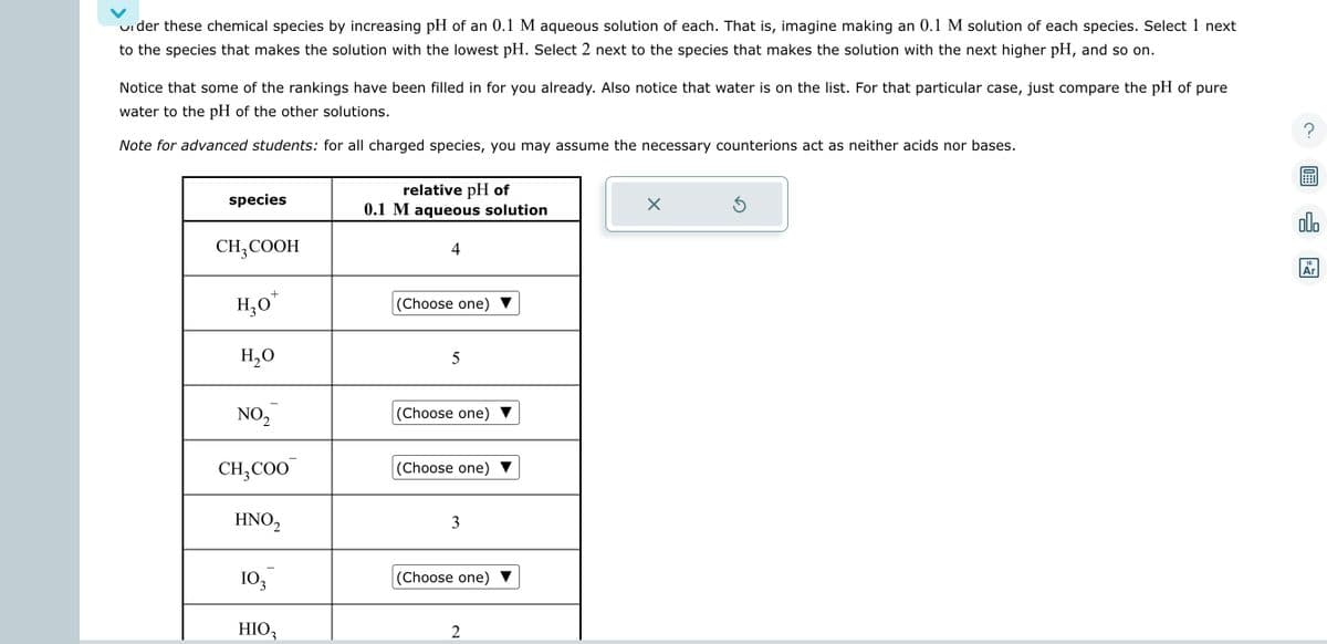 under these chemical species by increasing pH of an 0.1 M aqueous solution of each. That is, imagine making an 0.1 M solution of each species. Select 1 next
to the species that makes the solution with the lowest pH. Select 2 next to the species that makes the solution with the next higher pH, and so on.
Notice that some of the rankings have been filled in for you already. Also notice that water is on the list. For that particular case, just compare the pH of pure
water to the pH of the other solutions.
Note for advanced students: for all charged species, you may assume the necessary counterions act as neither acids nor bases.
species
CH₂COOH
+
H₂O*
H₂O
NO₂
CH₂COO
HNO₂
103
HIO₂
relative pH of
0.1 M aqueous solution
4
(Choose one)
5
(Choose one)
(Choose one)
3
(Choose one)
2
X
Ś
olo
18
Ar