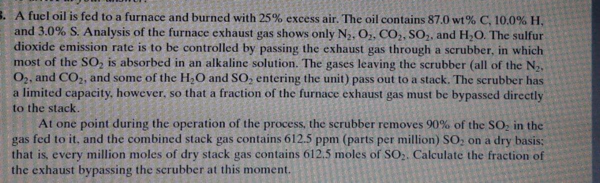3. A fuel oil is fed to a furnace and burned with 25% excess air. The oil contains 87.0 wt% C, 10.0% H.
and 3.0% S. Analysis of the furnace exhaust gas shows only N2, O2, CO,, SO,, and H,O. The sulfur
dioxide emission rate is to be controlled by passing the exhaust gas through a scrubber, in which
most of the SỐ, is absorbed in an alkaline solution. The gases leaving the scrubber (all of the N2,
O2, and CO,2, and some of the H2O and SO, entering the unit) pass out to a stack. The scrubber has
a limited capacity, however, so that a fraction of the furnace exhaust gas must be bypassed directly
to the stack.
At one point during the operation of the process, the scrubber removes 90% of the SO, in the
gas fed to it, and the combined stack gas contains 612.5 ppm (parts per million) SO, on a dry basis:
that is, every million moles of dry stack gas contains 612,5 moles of SO2. Calculate the fraction of
the exhaust bypassing the scrubber at this moment.
