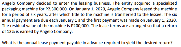 Angelo Company decided to enter the leasing business. The entity acquired a specialized
packaging machine for P2,300,000. On January 1, 2020, Angelo Company leased the machine
for a period of six years, after which title to the machine is transferred to the lessee. The six
annual payment are due each January 1 and the first payment was made on January 1, 2020.
The residual value of the machine is P200,000. The lease terms are arranged so that a return
of 12% is earned by Angelo Company.
What is the annual lease payment payable in advance required to yield the desired return?
