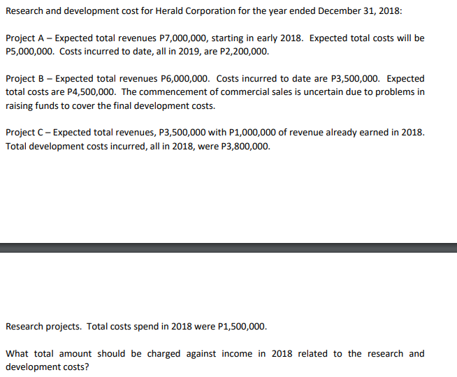 Research and development cost for Herald Corporation for the year ended December 31, 2018:
Project A - Expected total revenues P7,000,000, starting in early 2018. Expected total costs will be
P5,000,000. Costs incurred to date, all in 2019, are P2,200,000.
Project B - Expected total revenues P6,000,000. Costs incurred to date are P3,500,000. Expected
total costs are P4,500,000. The commencement of commercial sales is uncertain due to problems in
raising funds to cover the final development costs.
Project C - Expected total revenues, P3,500,000 with P1,000,000 of revenue already earned in 2018.
Total development costs incurred, all in 2018, were P3,800,000.
Research projects. Total costs spend in 2018 were P1,500,000.
What total amount should be charged against income in 2018 related to the research and
development costs?