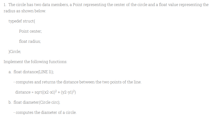1. The circle has two data members, a Point representing the center of the circle and a float value representing the
radius as shown below.
typedef struct{
Point center;
float radius;
}Circle;
Implement the following functions:
a. float distance(LINE 11);
- computes and returns the distance between the two points of the line.
distance = sqrt((x2-x1)² + (y2-y1)²)
b. float diameter(Circle circ);
- computes the diameter of a circle.
