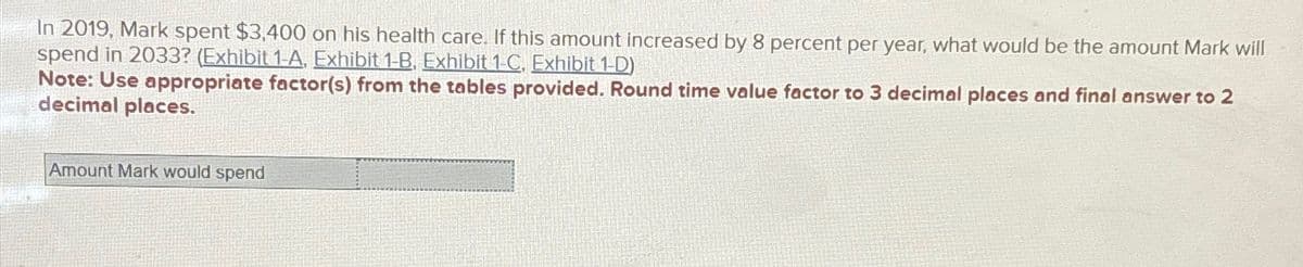 In 2019, Mark spent $3,400 on his health care. If this amount increased by 8 percent per year, what would be the amount Mark will
spend in 2033? (Exhibit 1-A. Exhibit 1-B. Exhibit 1-C. Exhibit 1-D)
Note: Use appropriate factor(s) from the tables provided. Round time value factor to 3 decimal places and final answer to 2
decimal places.
Amount Mark would spend