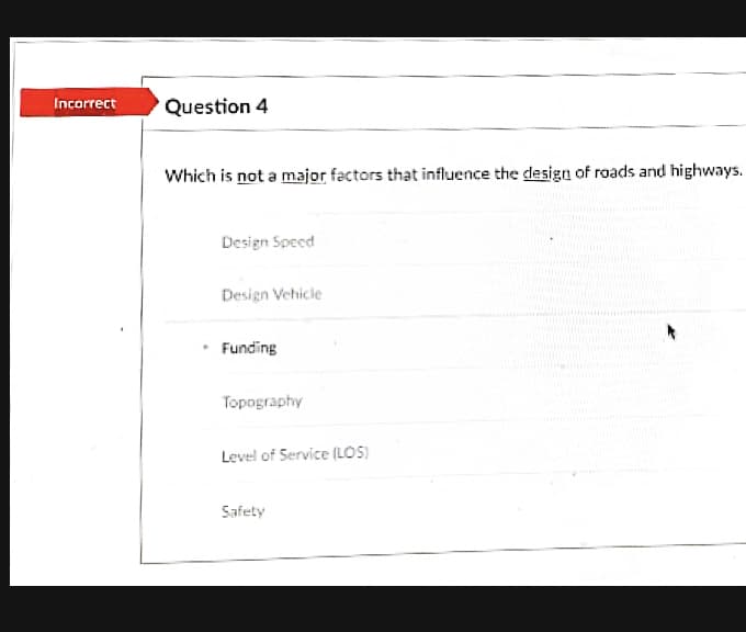 Incorrect
Question 4
Which is not a major factors that influence the design of roads and highways.
Design Speed
Design Vehicle
Funding
Topography
Level of Service (LOS)
Safety
